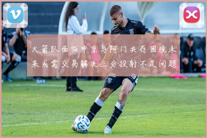 火箭队面临申京与阿门共存困境未来或需交易解决三分投射不足问题