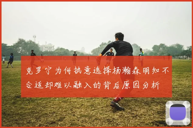 克罗宁为何执意选择杨瀚森明知不合适却难以融入的背后原因分析
