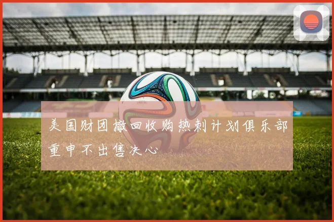美国财团撤回收购热刺计划俱乐部重申不出售决心