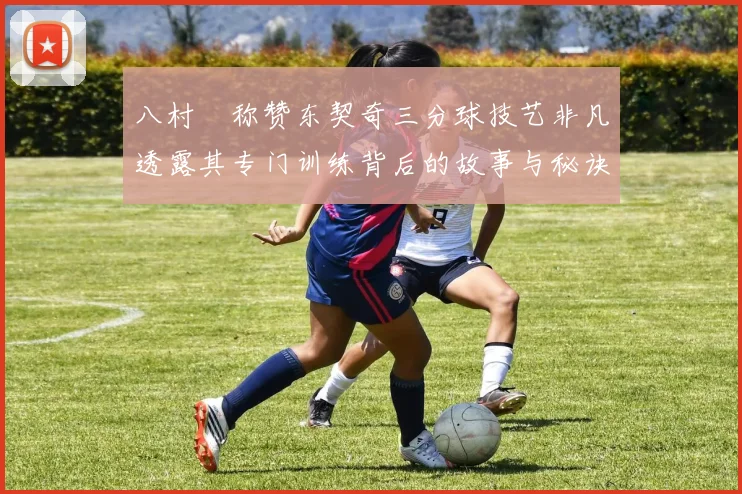 八村塁称赞东契奇三分球技艺非凡透露其专门训练背后的故事与秘诀