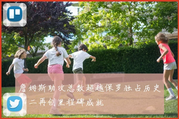 詹姆斯助攻总数超越保罗独占历史第二再创里程碑成就