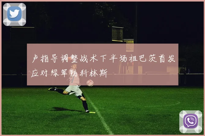 卢指导调整战术下半场祖巴茨首发应对绿军防科林斯