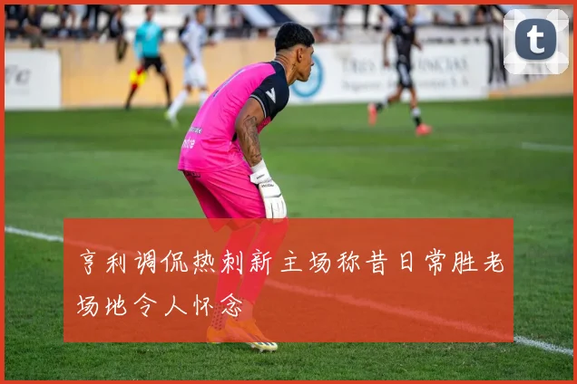 亨利调侃热刺新主场称昔日常胜老场地令人怀念