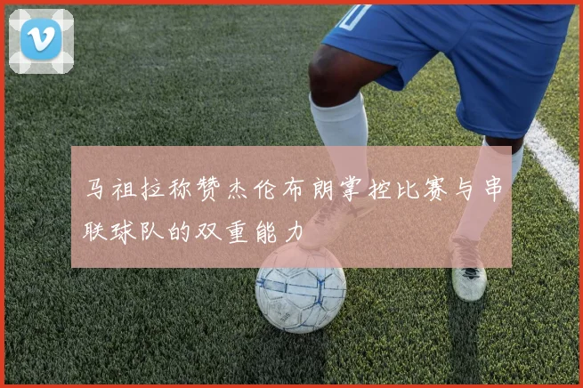 马祖拉称赞杰伦布朗掌控比赛与串联球队的双重能力