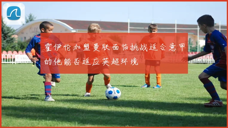 霍伊伦加盟曼联面临挑战适合意甲的他能否适应英超环境