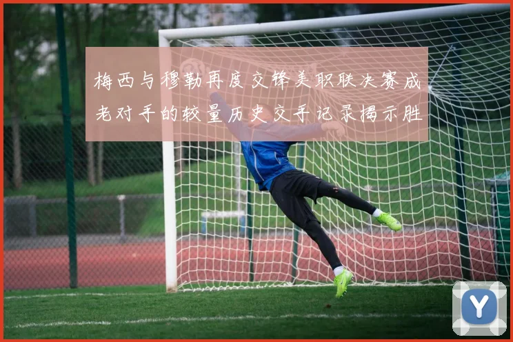 梅西与穆勒再度交锋美职联决赛成老对手的较量历史交手记录揭示胜负关系