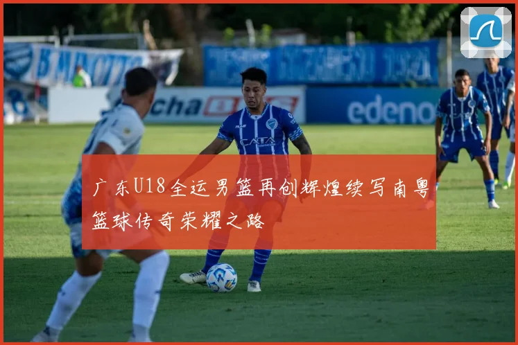 广东U18全运男篮再创辉煌续写南粤篮球传奇荣耀之路