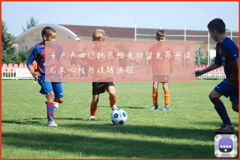 卡卢卢回忆托尼帕克劝留里昂并谈尤文心结与追随历程