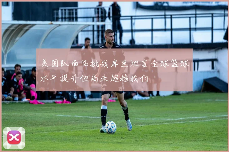 美国队面临挑战库里坦言全球篮球水平提升但尚未超越我们