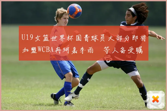 U19女篮世界杯国青球员大部分即将加盟WCBA冉珂嘉李雨汧等人备受瞩目