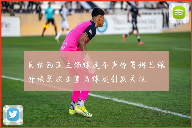 瓦伦西亚主场球迷齐声辱骂姆巴佩并试图攻击皇马球迷引发关注