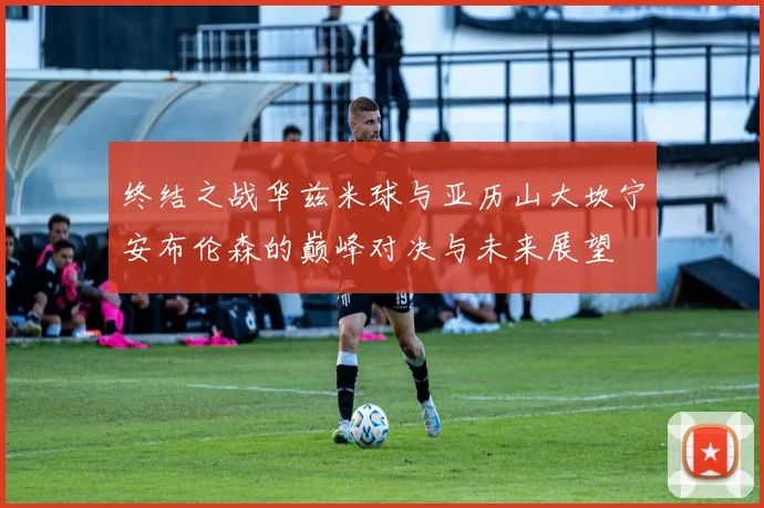 终结之战华兹米球与亚历山大坎宁安布伦森的巅峰对决与未来展望