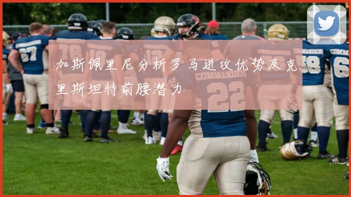 加斯佩里尼分析罗马进攻优势及克里斯坦特前腰潜力