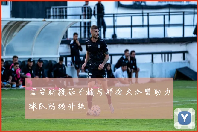 国安新援茹子楠与邓捷夫加盟助力球队防线升级