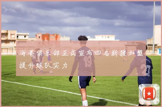 海港俱乐部正式宣布四名新援加盟提升球队实力