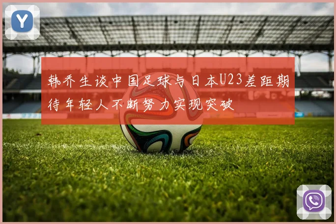 韩乔生谈中国足球与日本U23差距期待年轻人不断努力实现突破